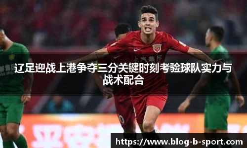 辽足迎战上港争夺三分关键时刻考验球队实力与战术配合