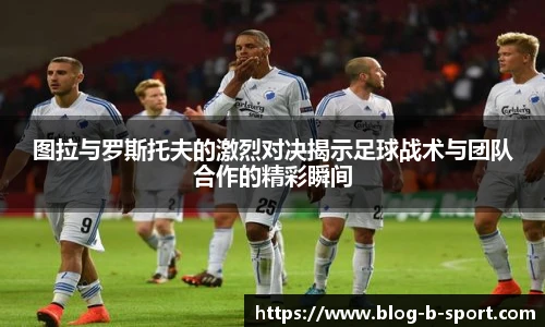 图拉与罗斯托夫的激烈对决揭示足球战术与团队合作的精彩瞬间