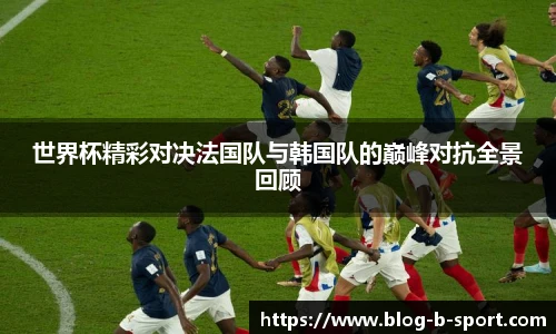 世界杯精彩对决法国队与韩国队的巅峰对抗全景回顾